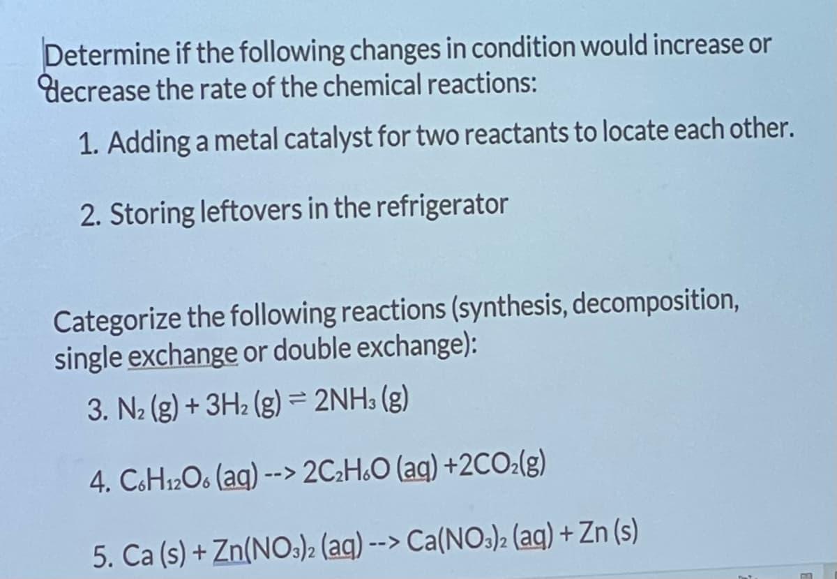 Determine if the following changes in condition would increase or
decrease the rate of the chemical reactions:
1. Adding a metal catalyst for two reactants to locate each other.
2. Storing leftovers in the refrigerator
Categorize the following reactions (synthesis, decomposition,
single exchange or double exchange):
3. N₂(g) + 3H₂(g) = 2NH3(g)
4. C6H12O6 (aq) --> 2C₂H6O (aq) +2CO2(g)
5. Ca (s) + Zn(NO3)2 (aq) --> Ca(NO3)2 (aq) + Zn (s)