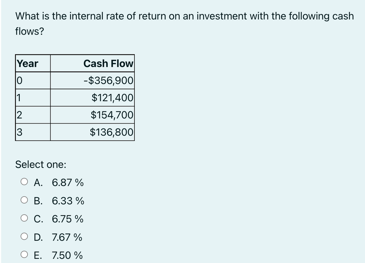 What is the internal rate of return on an investment with the following cash
flows?
Year
10
1
12
3
Select one:
A. 6.87%
B.
6.33 %
O C.
6.75 %
O D. 7.67 %
O E. 7.50 %
Cash Flow
-$356,900
$121,400
$154,700
$136,800