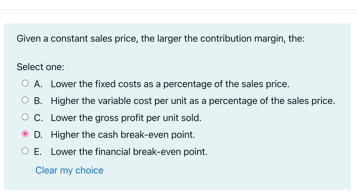 Given a constant sales price, the larger the contribution margin, the:
Select one:
O A. Lower the fixed costs as a percentage of the sales price.
B.
Higher the variable cost per unit as a percentage of the sales price.
Lower the gross profit per unit sold.
O C.
D.
Higher the cash break-even point.
E. Lower the financial break-even point.
Clear my choice