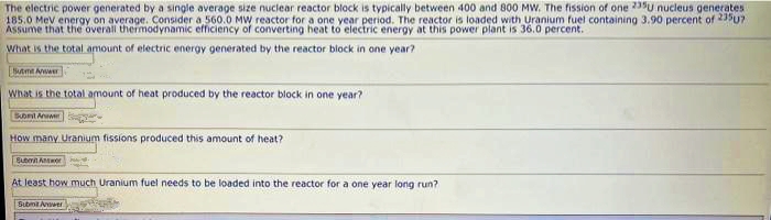 The electric power generated by a single average size nuclear reactor block is typically between 400 and 800 MW. The fission of one 235U nucleus generates
185.0 MeV energy on average. Consider a 560.0 MW reactor for a one year period. The reactor is loaded with Uranium fuel containing 3.90 percent of 235u7
Assume that the overall thermodynamic efficiency of converting heat to electric energy at this power plant is 36.0 percent.
What is the total amount of electric energy generated by the reactor block in one year?
BA
What is the total amount of heat produced by the reactor block in one year?
Subest Answer
How many Uranium fissions produced this amount of heat?
Submit Antwor
At least how much Uranium fuel needs to be loaded into the reactor for a one year long run?
Submit Answer