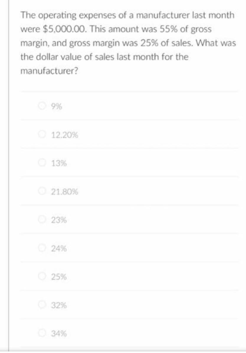 The operating expenses of a manufacturer last month
were $5,000.00. This amount was 55% of gross
margin, and gross margin was 25% of sales. What was
the dollar value of sales last month for the
manufacturer?
9%
12.20%
13%
21.80%
23%
24%
25%
32%
Ⓒ34%