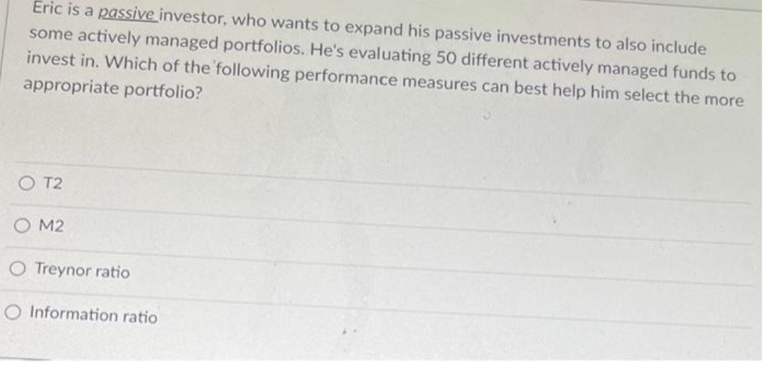 Eric is a passive investor, who wants to expand his passive investments to also include
some actively managed portfolios. He's evaluating 50 different actively managed funds to
invest in. Which of the following performance measures can best help him select the more
appropriate portfolio?
OT2
M2
Treynor ratio
Information ratio