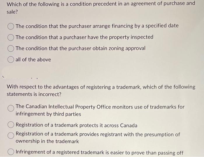 Which of the following is a condition precedent in an agreement of purchase and
sale?
The condition that the purchaser arrange financing by a specified date
The condition that a purchaser have the property inspected
The condition that the purchaser obtain zoning approval
all of the above
With respect to the advantages of registering a trademark, which of the following
statements is incorrect?
The Canadian Intellectual Property Office monitors use of trademarks for
infringement by third parties
Registration of a trademark protects it across Canada
Registration of a trademark provides registrant with the presumption of
ownership in the trademark
Infringement of a registered trademark is easier to prove than passing off