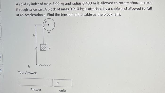 A solid cylinder of mass 5.00 kg and radius 0.430 m is allowed to rotate about an axis
through its center. A block of mass 0.910 kg is attached by a cable and allowed to fall
at an acceleration a. Find the tension in the cable as the block falls.
R
Your Answer:
Answer
M
m
N
units