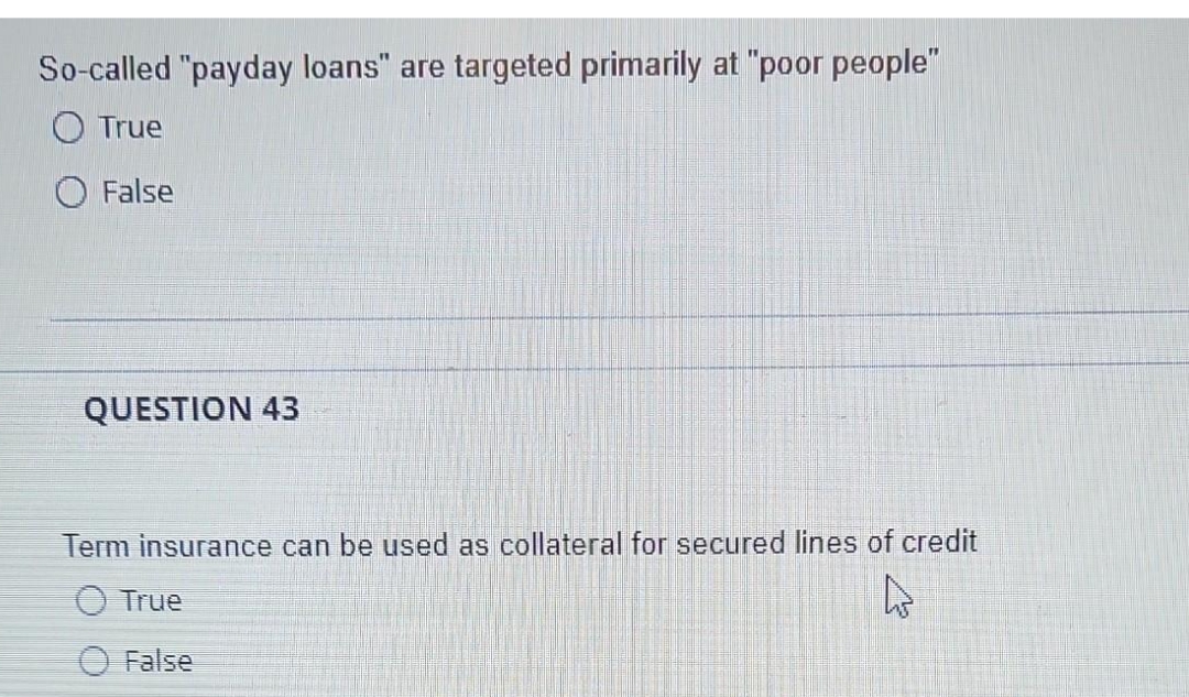 So-called "payday loans" are targeted primarily at "poor people"
True
False
QUESTION 43
Term insurance can be used as collateral for secured lines of credit
True
False
