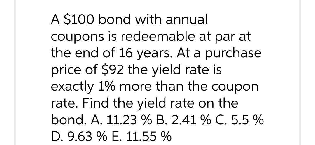 A $100 bond with annual
coupons is redeemable at par at
the end of 16 years. At a purchase
price of $92 the yield rate is
exactly 1% more than the coupon
rate. Find the yield rate on the
bond. A. 11.23 % B. 2.41 % C. 5.5 %
D. 9.63 % E. 11.55 %