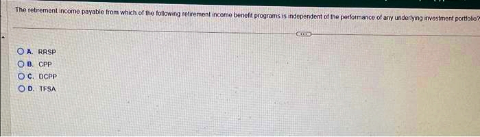 The retirement income payable from which of the following retirement income benefit programs is independent of the performance of any underlying investment portfolio?
OA. RRSP
OB. CPP
OC. DCPP
OD. TFSA
COORD