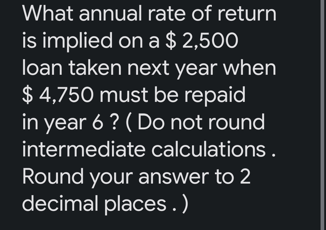 What annual rate of return
is implied on a $2,500
loan taken next year when
$4,750 must be repaid
in year 6 ? (Do not round
intermediate calculations.
Round your answer to 2
decimal places.)