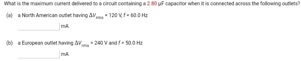 What is the maximum current delivered to a circuit containing a 2.80 µF capacitor when it is connected across the following outlets?
(a) a North American outlet having AV,
rms
= 120 V, f = 60.00 Hz
mA
(b) a European outlet having AV,
= 240 V and f = 50.0 Hz
rms
