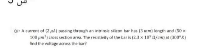 Q:- A current of (2 HA) passing through an intrinsic silicon bar has (3 mm) length and (50 x
100 um) cross section area. The resistivity of the bar is (2.3 x 105 0/cm) at (300°K)
find the voltage across the bar?
