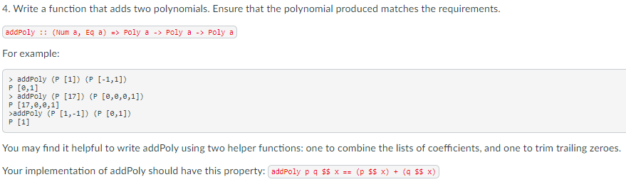 4. Write a function that adds two polynomials. Ensure that the polynomial produced matches the requirements.
addPoly :: (Num a, Eg a) => Poly a -> Poly a -> Poly a
For example:
> addPoly (P [1]) (P [-1,1])
P [0,1]
> addPoly (P [17]) (P [0,0,0,1])
P [17,e,0,1]
>addPoly (P [1,-1]) (P [0,1])
P [1]
You may find it helpful to write addPoly using two helper functions: one to combine the lists of coefficients, and one to trim trailing zeroes.
Your implementation of addPoly should have this property: addPoly p q $$ x == (p sS x) + (q ss x)

