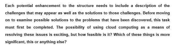 Each potential enhancement to the structure needs to include a description of the
challenges that may appear as well as the solutions to those challenges. Before moving
on to examine possible solutions to the problems that have been discovered, this task
must first be completed. The possibility of using cloud computing as a means of
resolving these issues is exciting, but how feasible is it? Which of these things is more
significant, this or anything else?