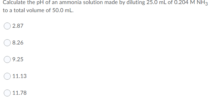 Calculate the pH of an ammonia solution made by diluting 25.0 mL of 0.204 M NH3
to a total volume of 50.0 mL.
2.87
8.26
9.25
11.13
11.78
