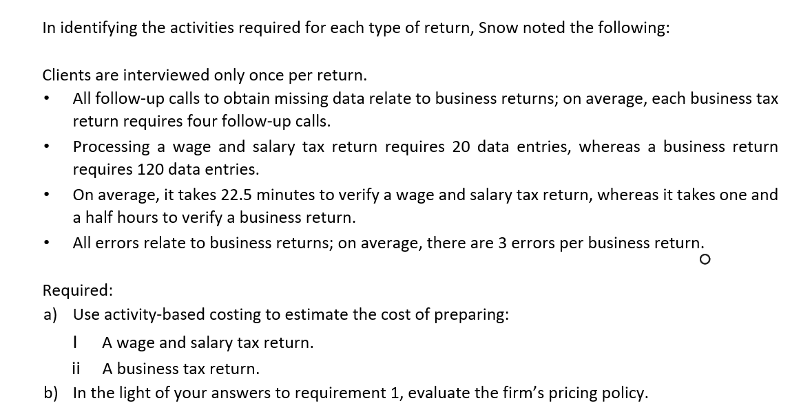 Required:
a) Use activity-based costing to estimate the cost of preparing:
A wage and salary tax return.
ii
A business tax return.
b) In the light of your answers to requirement 1, evauate the firm's pricing policy.

