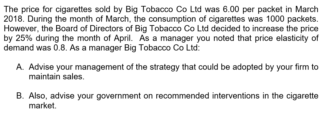 The price for cigarettes sold by Big Tobacco Co Ltd was 6.00 per packet in March
2018. During the month of March, the consumption of cigarettes was 1000 packets.
However, the Board of Directors of Big Tobacco Co Ltd decided to increase the price
by 25% during the month of April. As a manager you noted that price elasticity of
demand was 0.8. As a manager Big Tobacco Co Ltd:
A. Advise your management of the strategy that could be adopted by your firm to
maintain sales.
B. Also, advise your government on recommended interventions in the cigarette
market.
