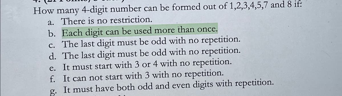 How many 4-digit number can be formed out of 1,2,3,4,5,7 and 8 if:
a. There is no restriction.
b. Each digit can be used more than once.
c. The last digit must be odd with no repetition.
d. The last digit must be odd with no repetition.
e. It must start with 3 or 4 with no repetition.
f. It can not start with 3 with no repetition.
g.
It must have both odd and even digits with repetition.