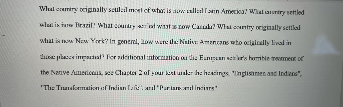 What country originally settled most of what is now called Latin America? What country settled
what is now Brazil? What country settled what is now Canada? What country originally settled
what is now New York? In general, how were the Native Americans who originally lived in
those places impacted? For additional information on the European settler's horrible treatment of
the Native Americans, see Chapter 2 of your text under the headings, "Englishmen and Indians",
"The Transformation of Indian Life", and "Puritans and Indians".
