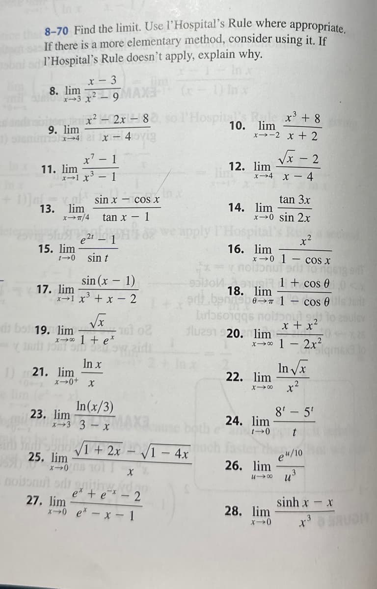 8-70 Find the limit. Use l'Hospital's Rule where appropriate.
If there is a more elementary method, consider using it. If
l'Hospital's Rule doesn't apply, explain why.
8. lim
x3 x²
Jexx² - 2x1-8
9. lim
115) x->4 1x = 40/19
13.
11. lim
x² - 1
x1 x³ - 1
lim
X→π/4
15. lim
x - 3
17. lim
1) 21. lim
sin (x - 1)
x1 x³ + x - 2
√x
23. lim
sin x - cos x
tan x - 1
di bst 19. lim
(1+e
- 1
sin t
x-0+ X
nobonut od
27. lim
25. lim
2008
In x
In(x/3)
UHO√1 + 2x
V
X
dao
e* + e*-2
Hospital : x³ + 8
10. lim
x0 e*- x - 1
-√√1-4x
both
x-2 x + 2
√x - 2
x-4 x - 4
12. lim
ben
harborge
tan 3x
x→0 sin 2x
SRU
14. lim
16. lim
x-0 1- cos x
18. lim
flu291 920. lim
x→∞ 1
22. lim
x →8
24. lim
t-0
26. lim
U18
1 + cos 0
1 - cos 0
but 221
x + x²
2x²
28. lim
x->0
-
In √x
r2
8¹-5¹
t
eu/10
sig ent
qmex3
sinh x − x
x³ AUDI