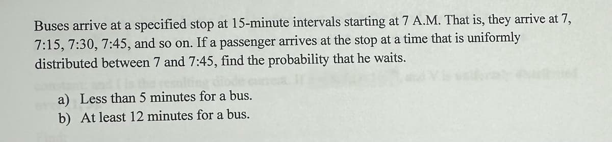 Buses arrive at a specified stop at 15-minute intervals starting at 7 A.M. That is, they arrive at 7,
7:15, 7:30, 7:45, and so on. If a passenger arrives at the stop at a time that is uniformly
distributed between 7 and 7:45, find the probability that he waits.
a) Less than 5 minutes for a bus.
b) At least 12 minutes for a bus.