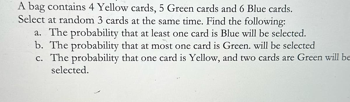 A bag contains 4 Yellow cards, 5 Green cards and 6 Blue cards.
Select at random 3 cards at the same time. Find the following:
a. The probability that at least one card is Blue will be selected.
b. The probability that at most one card is Green. will be selected
c. The probability that one card is Yellow, and two cards are Green will be
selected.