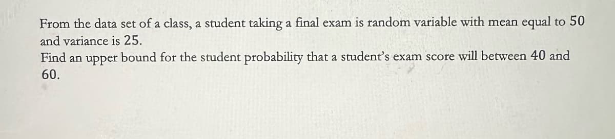 From the data set of a class, a student taking a final exam is random variable with mean equal to 50
and variance is 25.
Find an upper bound for the student probability that a student's exam score will between 40 and
60.