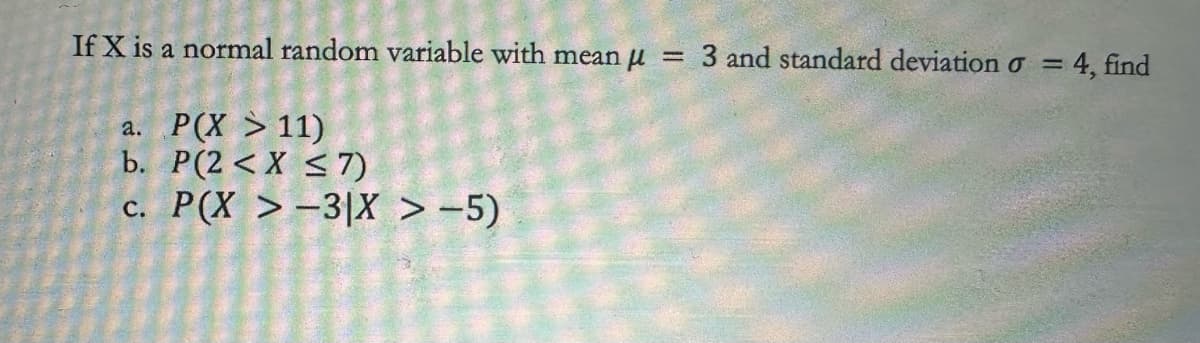 If X is a normal random variable with mean μ = 3 and standard deviation σ =
a. P(X > 11)
b. P(2<X ≤7)
c. P(X >-3|X > -5)
4, find