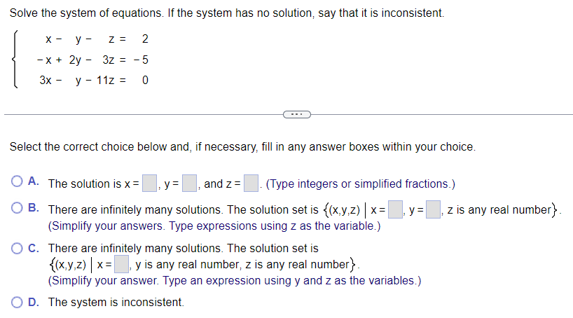 Solve the system of equations. If the system has no solution, say that it is inconsistent.
X-
-x+
3x -
y -
Z =
2
2y 3z = -5
y - 11z =
0
-
Select the correct choice below and, if necessary, fill in any answer boxes within your choice.
O A. The solution is x = y = and z = (Type integers or simplified fractions.)
There are infinitely many solutions. The solution set is {(x,y,z) | x =|
(Simplify your answers. Type expressions using z as the variable.)
O C. There are infinitely many solutions. The solution set is
OB.
y =
{(x,y,z) | x= , y is any real number, z is any real number}.
(Simplify your answer. Type an expression using y and z as the variables.)
O D. The system is inconsistent.
z is any real number}.