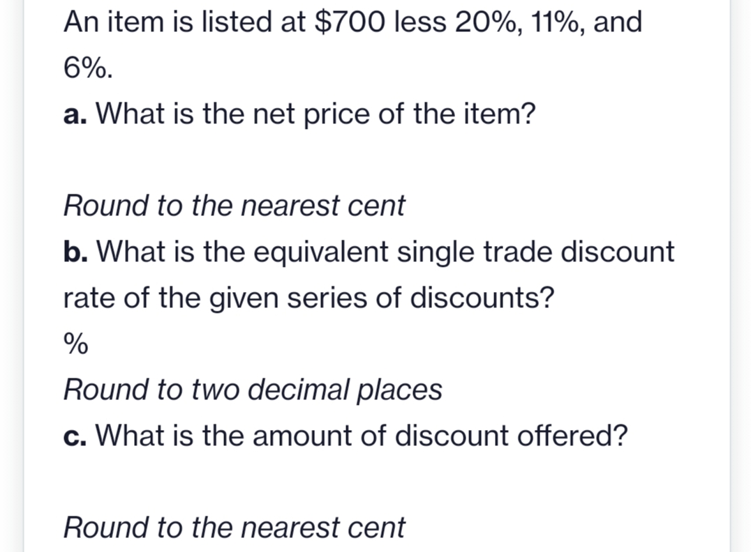 An item is listed at $700 less 20%, 11%, and
6%.
a. What is the net price of the item?
Round to the nearest cent
b. What is the equivalent single trade discount
rate of the given series of discounts?
%
Round to two decimal places
c. What is the amount of discount offered?
Round to the nearest cent