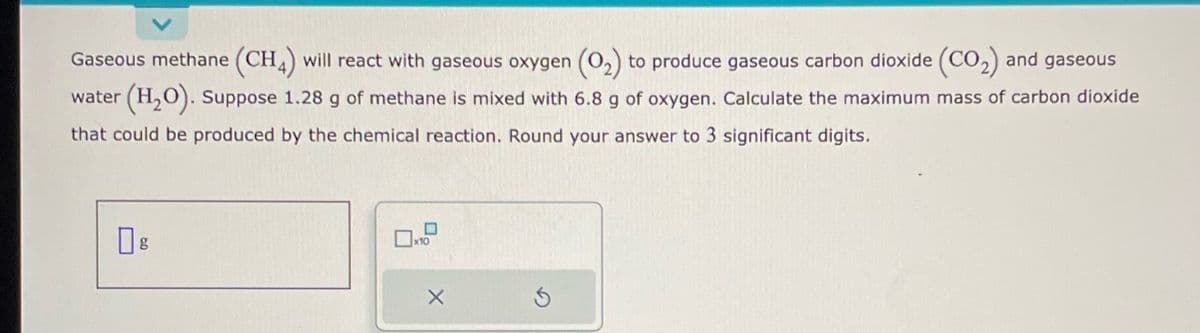 Gaseous methane (CH4) will react with gaseous oxygen (0₂) to produce gaseous carbon dioxide (CO₂) and gaseous
water (H₂O). Suppose 1.28 g of methane is mixed with 6.8 g of oxygen. Calculate the maximum mass of carbon dioxide
that could be produced by the chemical reaction. Round your answer to 3 significant digits.
X
Ś