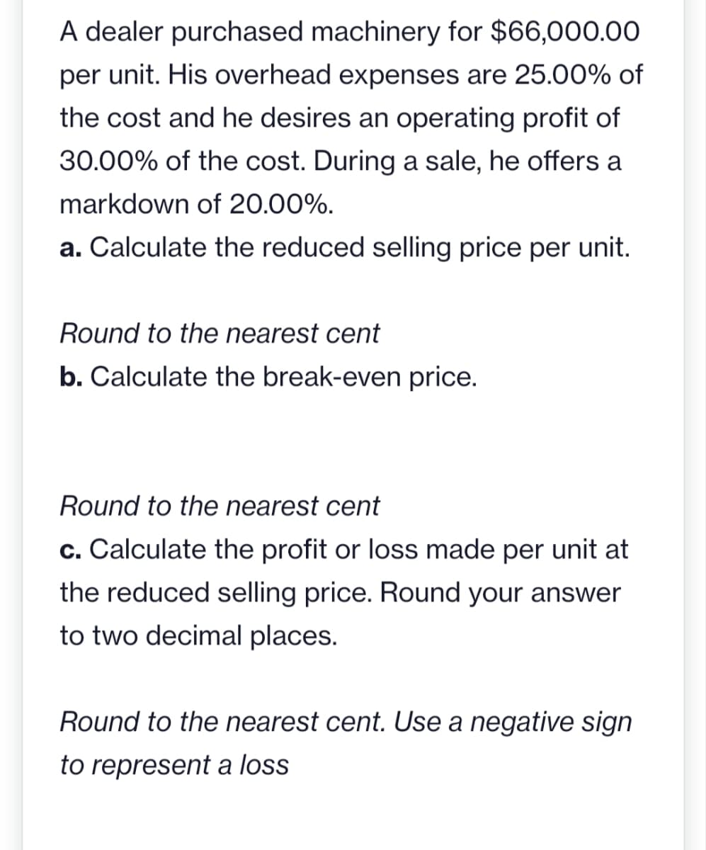 A dealer purchased machinery for $66,000.00
per unit. His overhead expenses are 25.00% of
the cost and he desires an operating profit of
30.00% of the cost. During a sale, he offers a
markdown of 20.00%.
a. Calculate the reduced selling price per unit.
Round to the nearest cent
b. Calculate the break-even price.
Round to the nearest cent
c. Calculate the profit or loss made per unit at
the reduced selling price. Round your answer
to two decimal places.
Round to the nearest cent. Use a negative sign
to represent a loss