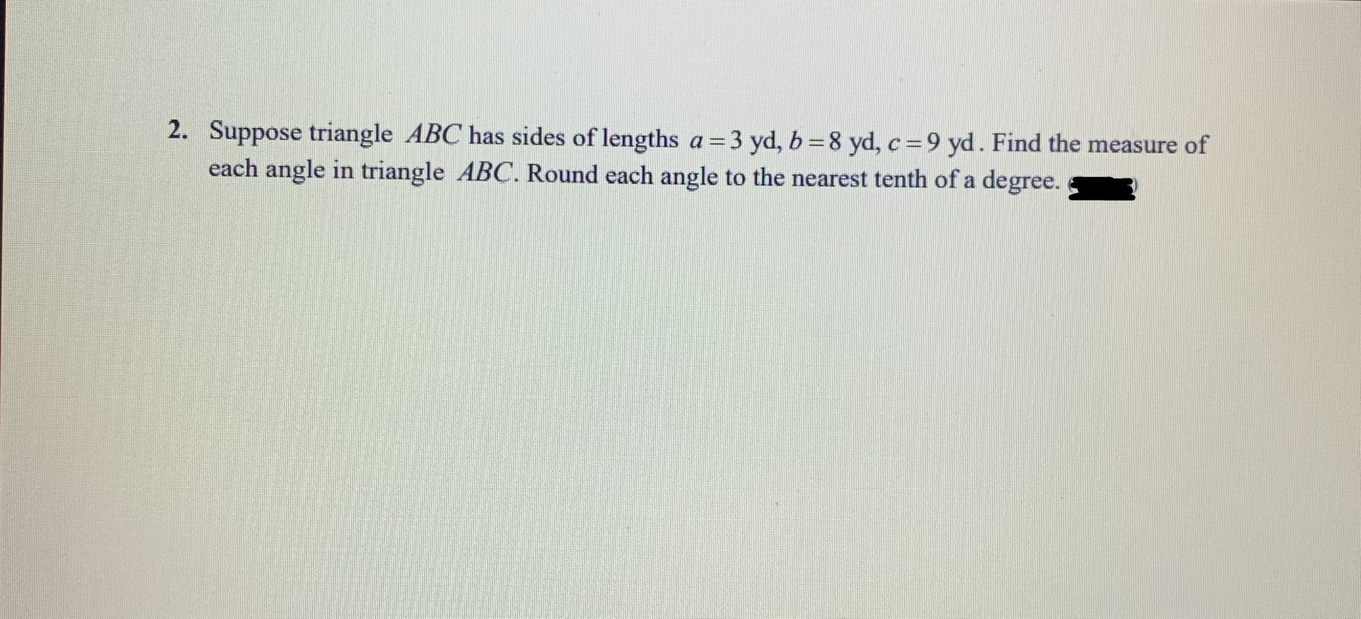 2. Suppose triangle ABC has sides of lengths a=3 yd, b =8 yd, c=9 yd. Find the measure of
each angle in triangle ABC. Round each angle to the nearest tenth of a degree.
