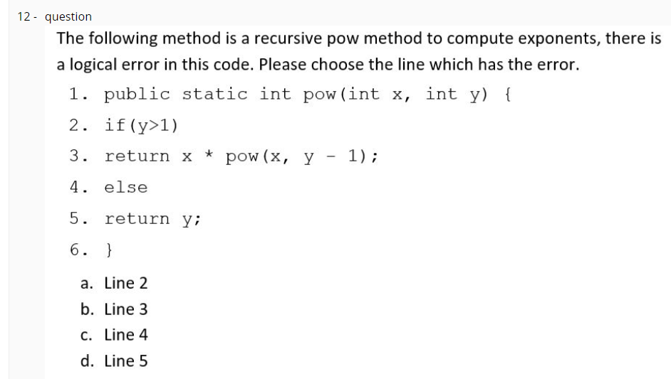 12 - question
The following method is a recursive pow method to compute exponents, there is
a logical error in this code. Please choose the line which has the error.
1. public static int pow (int x, int y) {
2. if (y>1)
3. return x * pow (x, y - 1);
4. else
5. return y;
6. }
a. Line 2
b. Line 3
C. Line 4
d. Line 5
