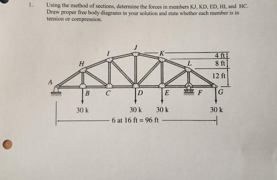 1.
Using the method of sections, determine the forces in members KJ, KD, ED, HI, and HC.
Draw proper free body diagrams in your solution and state whether each member is in
tension or compression.
A
H
B
30 k
C
D
30 k
- 6 at 16 ft = 96 ft
K
E
30 k
L
F
4 ft
8 ft
12 ft
G
30 k