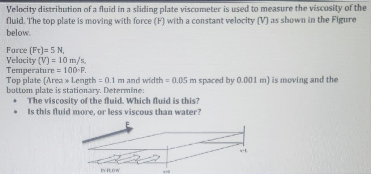 Velocity distribution of a fluid in a sliding plate viscometer is used to measure the viscosity of the
fluid. The top plate is moving with force (F) with a constant velocity (V) as shown in the Figure
below.
Force (Ft)= 5 N,
Velocity (V) = 10 m/s,
Temperature = 100°F.
Top plate (Area » Length = 0.1 m and width = 0.05 m spaced by 0.001 m) is moving and the
bottom plate is stationary. Determine:
The viscosity of the fluid. Which fluid is this?
Is this fluid more, or less viscous than water?
●
IN FLOW
N-L