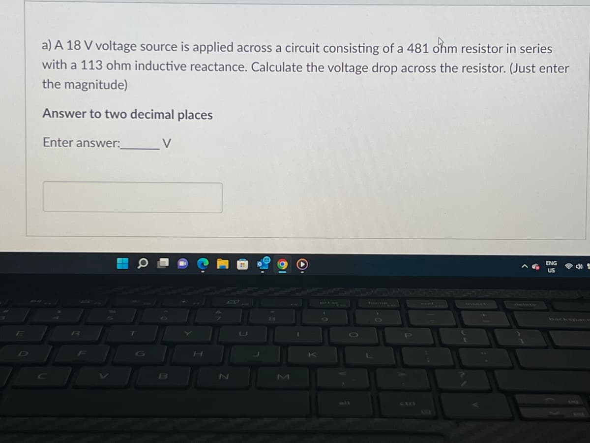 E
a) A 18 V voltage source is applied across a circuit consisting of a 481 ohm resistor in series
with a 113 ohm inductive reactance. Calculate the voltage drop across the resistor. (Just enter
the magnitude)
Answer to two decimal places
Enter answer:
V
ENG
US
O
R
F
T
B
bine
N
U
8
M
I
K
L
P