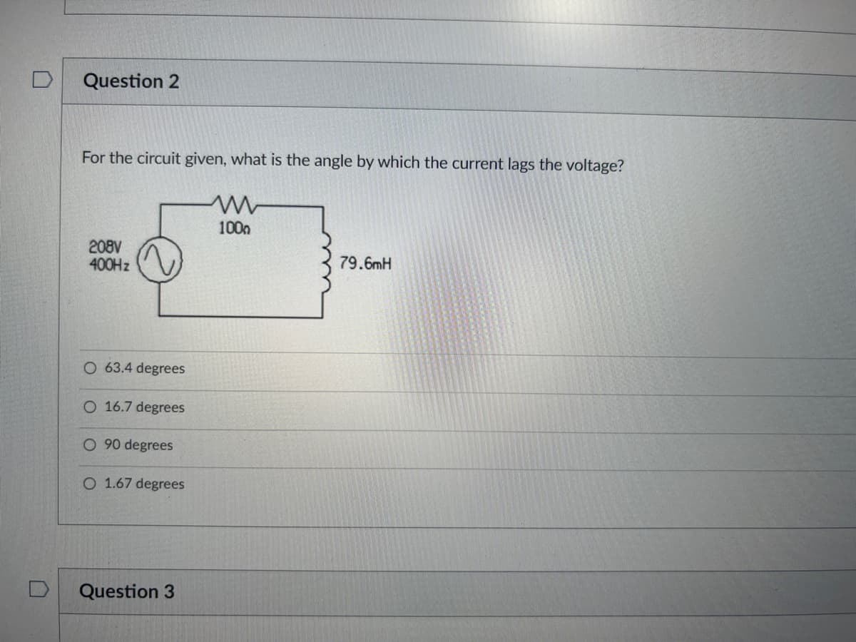 Question 2
For the circuit given, what is the angle by which the current lags the voltage?
1000
208V
400Hz
79.6mH
O 63.4 degrees
O 16.7 degrees
O 90 degrees
O 1.67 degrees
Question 3