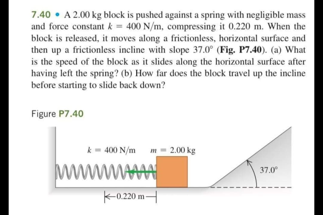 7.40 • A 2.00 kg block is pushed against a spring with negligible mass
and force constant k = 400 N/m, compressing it 0.220 m. When the
block is released, it moves along a frictionless, horizontal surface and
then up a frictionless incline with slope 37.0° (Fig. P7.40). (a) What
is the speed of the block as it slides along the horizontal surface after
having left the spring? (b) How far does the block travel up the incline
before starting to slide back down?
Figure P7.40
k
= 400 N/m
m =
2.00 kg
ww
37.0°
K-0.220 mH
