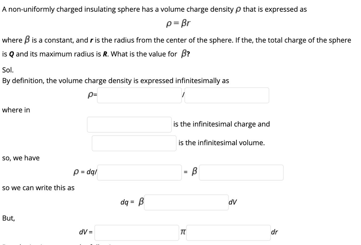 A non-uniformly charged insulating sphere has a volume charge density p that is expressed as
p= Br
where B is a constant, and r is the radius from the center of the sphere. If the, the total charge of the sphere
is Q and its maximum radius is R. What is the value for B?
Sol.
By definition, the volume charge density is expressed infinitesimally as
p=
where in
is the infinitesimal charge and
is the infinitesimal volume.
so, we have
p = dq/
So we can write this as
dq = B
dV
%3D
But,
dV =
dr
