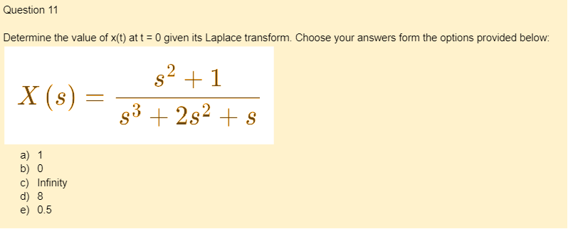 Question 11
Determine the value of x(t) at t = 0 given its Laplace transform. Choose your answers form the options provided below:
X (s)
a) 1
b) 0
c) Infinity
d) 8
e) 0.5
=
s² + 1
S
2
s³ +2s² + s