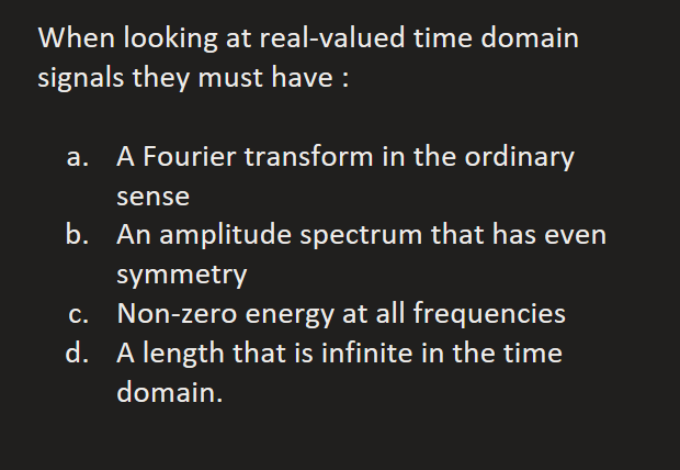 When looking at real-valued time domain
signals they must have :
A Fourier transform in the ordinary
sense
b. An amplitude spectrum that has even
symmetry
Non-zero energy at all frequencies
d. A length that is infinite in the time
domain.