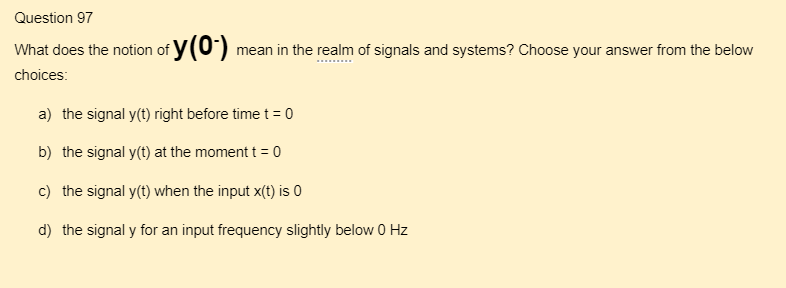 Question 97
What does the notion of y(0-) mean in the realm of signals and systems? Choose your answer from the below
choices:
a) the signal y(t) right before time t = 0
b) the signal y(t) at the moment t = 0
c) the signal y(t) when the input x(t) is 0
d) the signal y for an input frequency slightly below 0 Hz