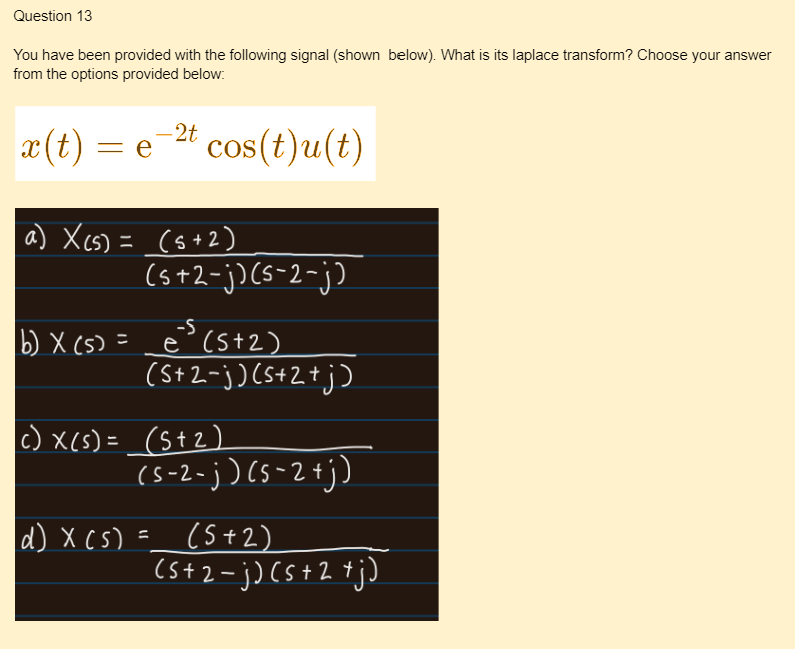 Question 13
You have been provided with the following signal (shown below). What is its laplace transform? Choose your answer
from the options provided below:
-2t
x(t) = e¯ cos(t)u(t)
a) X (s) = (5+2)
(s+2-j) (5-2-j)
b) X (s) = e(5+2)
d) x (s)
(S+2-j) (5+2+j)
c) x(s) = (5+2)
(s-2-j) (5-2+j)
(5+2)
(5+2=j) ( s + 2 +j)