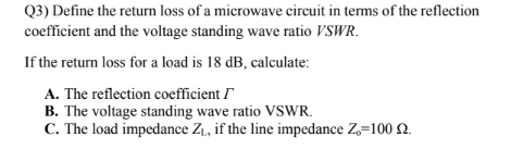 Q3) Define the return loss of a microwave circuit in terms of the reflection
coefficient and the voltage standing wave ratio VSWR.
If the return loss for a load is 18 dB, calculate:
A. The reflection coefficient I
B. The voltage standing wave ratio VSWR.
C. The load impedance Z₁, if the line impedance Z=100 2.