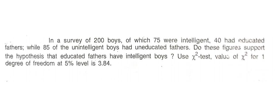 In a survey of 200 boys, of which 75 were intelligent, 40 had educated
fathers; while 85 of the unintelligent boys had uneducated fathers. Do these figures support
the hypothesis that educated fathers have intelligent boys ? Use x-test, valus of x tor 1
degree of freedom at 5% level is 3.84.
