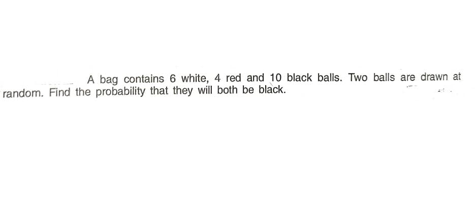 A bag contains 6 white, 4 red and 10 black balls. Two balls are drawn at
random. Find the probability that they will both be black.
