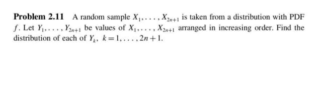 Problem 2.11 A random sample X,,..., Xn+1 is taken from a distribution with PDF
f. Let Y,..., Y2n+1 be values of X1,..., X2n+1 arranged in increasing order. Find the
distribution of each of Y,, k=1,...,2n+1.
