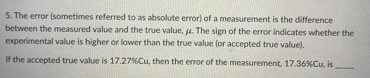5. The error (sometimes referred to as absolute error) of a measurement is the difference
between the measured value and the true value, µ. The sign of the error indicates whether the
experimental value is higher or lower than the true value (or accepted true value).
If the accepted true value is 17.27%Cu, then the error of the measurement, 17.36%Cu, is
