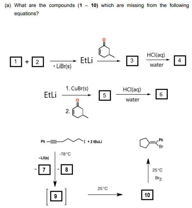 (a) What are the compounds (1
equations?
-
10) which are missing from the following
HCl(aq)
1
+2
EtLi
3
4
-LiBr(s)
water
1. CuBr(s)
HCl(aq)
EtLi
5
6
water
2.
Ph
Ph
+ 2 tBuLi
Br
-78°C
-Lil(s)
7
8
25°C
Br2
25°C
9
10