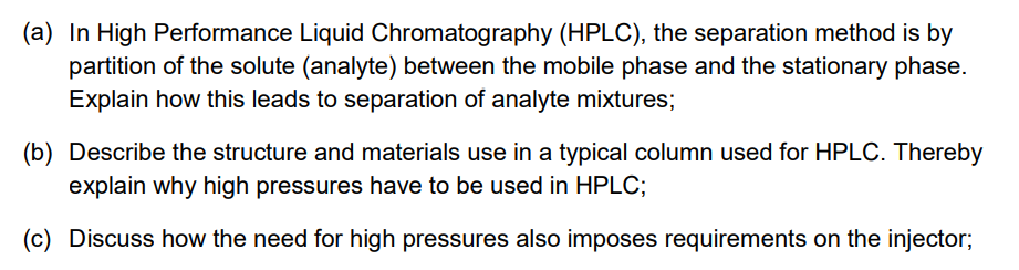 (a) In High Performance Liquid Chromatography (HPLC), the separation method is by
partition of the solute (analyte) between the mobile phase and the stationary phase.
Explain how this leads to separation of analyte mixtures;
(b) Describe the structure and materials use in a typical column used for HPLC. Thereby
explain why high pressures have to be used in HPLC;
(c) Discuss how the need for high pressures also imposes requirements on the injector;