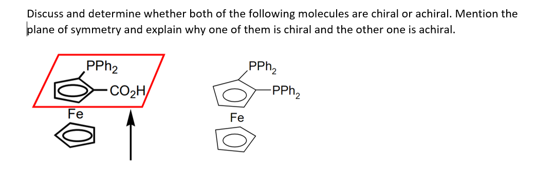 Discuss and determine whether both of the following molecules are chiral or achiral. Mention the
plane of symmetry and explain why one of them is chiral and the other one is achiral.
Fe
PPh₂
CO2H
Fe
PPh₂
-PPh₂